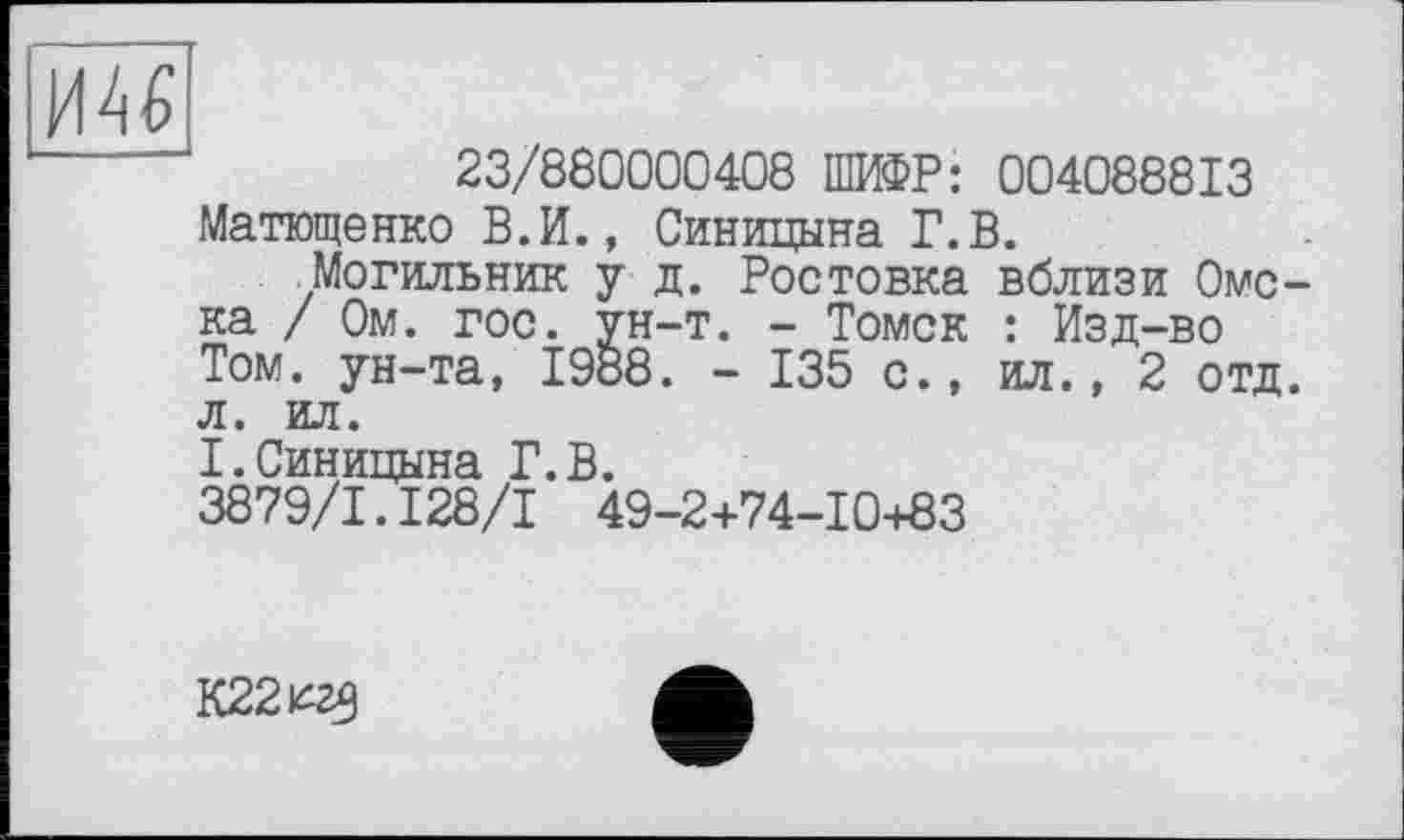 ﻿
23/880000408 ІШ@Р: 004088813 Матющенко В.И., Синицына Г.В.
Могильник у д. Ростовка вблизи Омска / Ом. гос. ун-т. - Томск : Изд-во Том. ун-та, 1988. - 135 с., ил., 2 отд. л. ил.
I.Синицына Г.В. 3879/1.І28/І 49-2+74-10+83
К22^